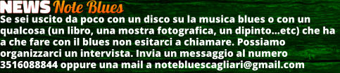 Se sei uscito da poco con un disco su la musica blues o con un qualcosa (un libro, una mostra fotografica, un dipintoetc) che ha a che fare con il blues non esitarci a chiamare. Possiamo organizzarci un intervista. Invia un messaggio al numero 3516088844 oppure una mail a notebluescagliari@gmail.com