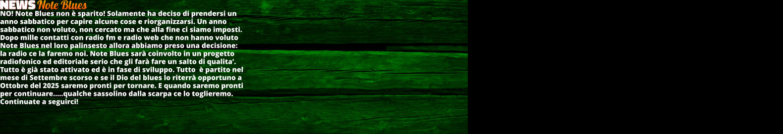 NO! Note Blues non  sparito! Solamente ha deciso di prendersi un anno sabbatico per capire alcune cose e riorganizzarsi. Un anno sabbatico non voluto, non cercato ma che alla fine ci siamo imposti. Dopo mille contatti con radio fm e radio web che non hanno voluto Note Blues nel loro palinsesto allora abbiamo preso una decisione: la radio ce la faremo noi. Note Blues sar coinvolto in un progetto radiofonico ed editoriale serio che gli far fare un salto di qualita. Tutto  gi stato attivato ed  in fase di sviluppo. Tutto   partito nel mese di Settembre scorso e se il Dio del blues lo riterr opportuno a Ottobre del 2025 saremo pronti per tornare. E quando saremo pronti per continuare..qualche sassolino dalla scarpa ce lo toglieremo. Continuate a seguirci!